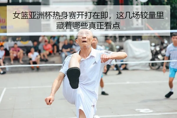 女篮亚洲杯热身赛开打在即，这几场较量里藏着哪些真正看点